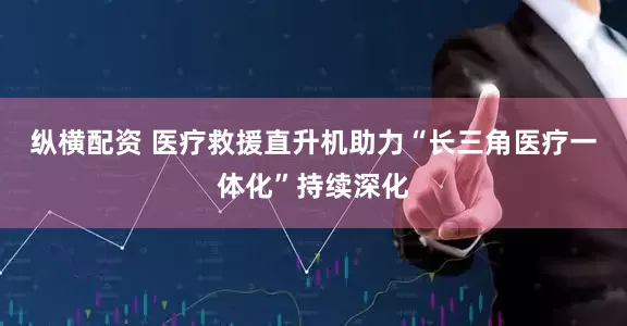 纵横配资 医疗救援直升机助力“长三角医疗一体化”持续深化