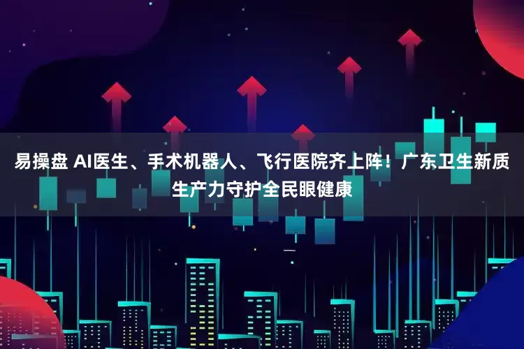 易操盘 AI医生、手术机器人、飞行医院齐上阵！广东卫生新质生产力守护全民眼健康