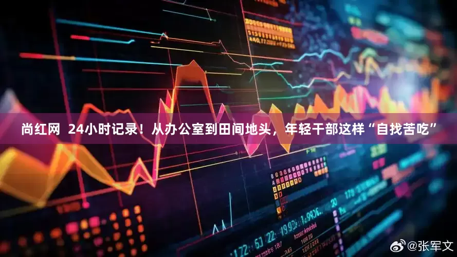 尚红网  24小时记录！从办公室到田间地头，年轻干部这样“自找苦吃”