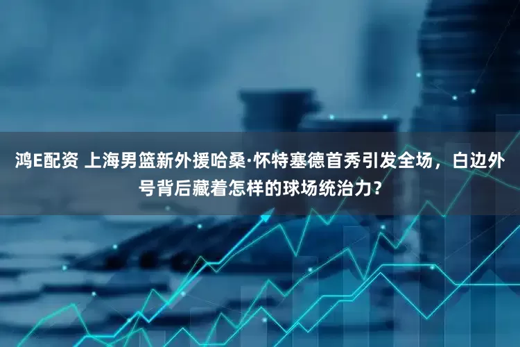 鸿E配资 上海男篮新外援哈桑·怀特塞德首秀引发全场，白边外号背后藏着怎样的球场统治力？