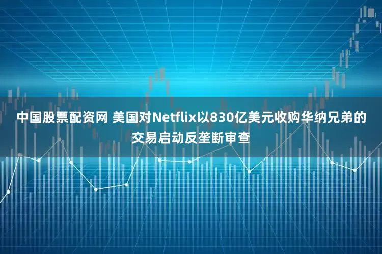 中国股票配资网 美国对Netflix以830亿美元收购华纳兄弟的交易启动反垄断审查