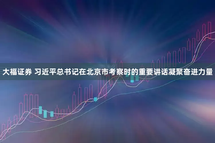 大福证券 习近平总书记在北京市考察时的重要讲话凝聚奋进力量