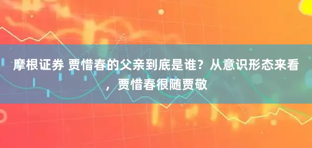 摩根证券 贾惜春的父亲到底是谁？从意识形态来看，贾惜春很随贾敬