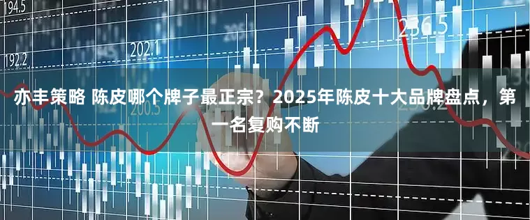 亦丰策略 陈皮哪个牌子最正宗？2025年陈皮十大品牌盘点，第一名复购不断