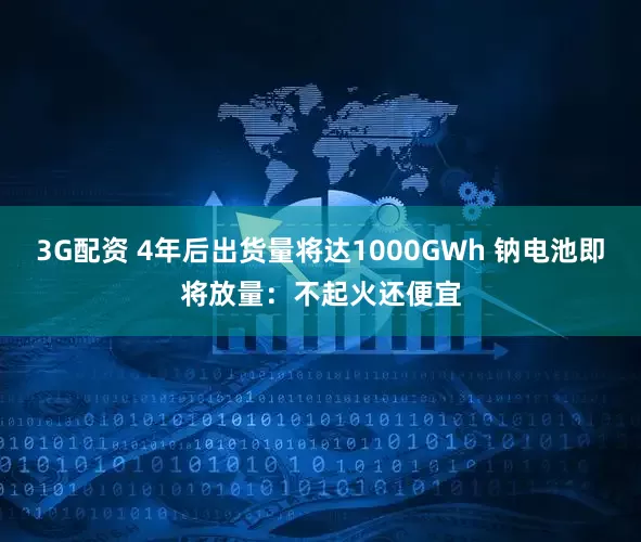 3G配资 4年后出货量将达1000GWh 钠电池即将放量：不起火还便宜