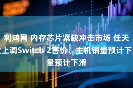 利鸿网 内存芯片紧缺冲击市场 任天堂上调Switch 2售价、主机销量预计下滑
