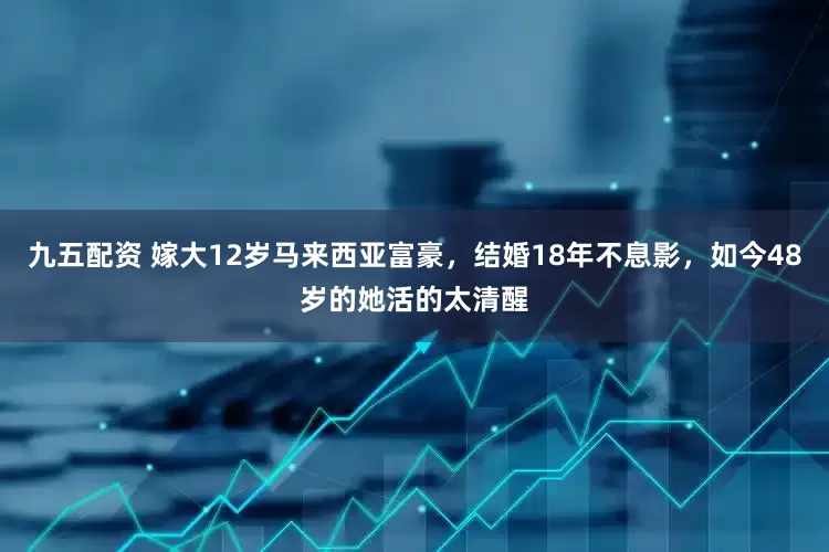 九五配资 嫁大12岁马来西亚富豪，结婚18年不息影，如今48岁的她活的太清醒